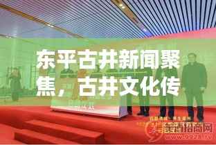 东平古井新闻聚焦,古井文化传承与现代发展的璀璨交融
