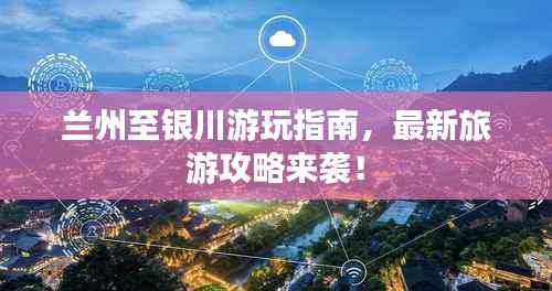 兰州至银川游玩指南,最新旅游攻略来袭!