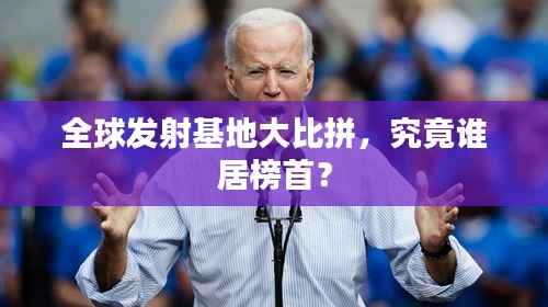 全球发射基地大比拼,究竟谁居榜首?